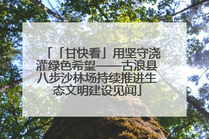 「甘快看」用坚守浇灌绿色希望——古浪县八步沙林场持续推进生态文明建设见闻