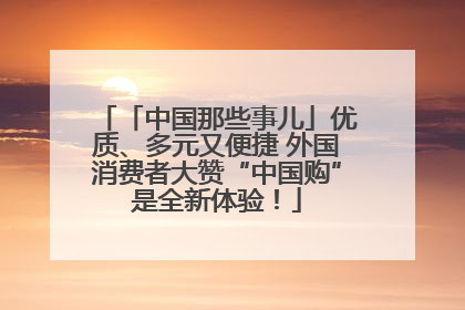 「中国那些事儿」优质、多元又便捷 外国消费者大赞“中国购”是全新体验！