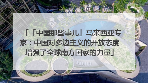 「中国那些事儿」马来西亚专家：中国对多边主义的开放态度增强了全球南方国家的力量