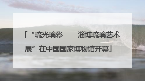 “琉光璃彩——淄博琉璃艺术展”在中国国家博物馆开幕