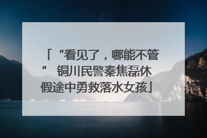 “看见了，哪能不管” 铜川民警秦焦磊休假途中勇救落水女孩