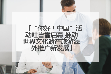 “你好！中国”活动吐鲁番启幕 推动世界文化遗产旅游海外推广新发展