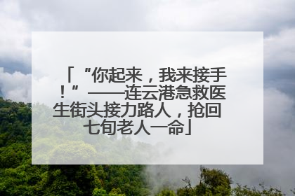 “你起来，我来接手！”——连云港急救医生街头接力路人，抢回七旬老人一命