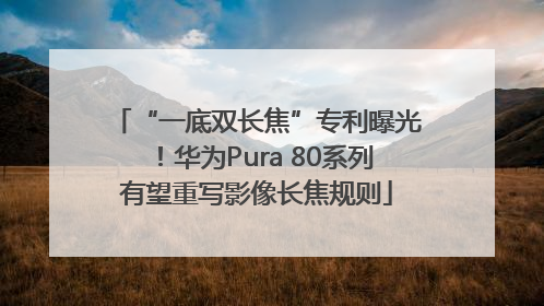 “一底双长焦”专利曝光！华为Pura 80系列有望重写影像长焦规则