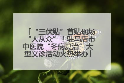 “三伏贴”首贴现场“人从众”！驻马店市中医院“冬病夏治”大型义诊活动火热举办