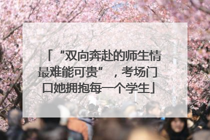 “双向奔赴的师生情最难能可贵”，考场门口她拥抱每一个学生