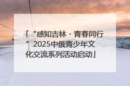 “感知吉林・青春同行”2025中俄青少年文化交流系列活动启动