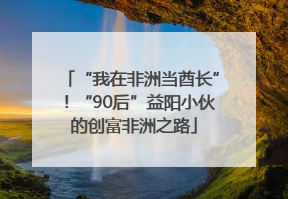 “我在非洲当酋长”！“90后”益阳小伙的创富非洲之路