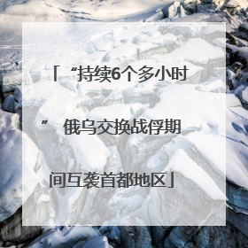 “持续6个多小时” 俄乌交换战俘期间互袭首都地区