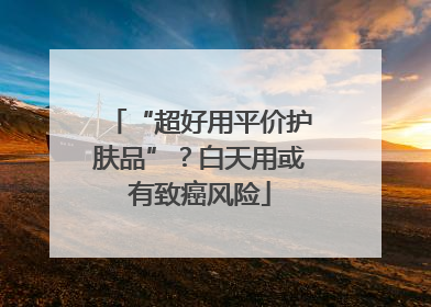 “超好用平价护肤品”？白天用或有致癌风险
