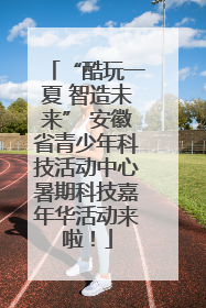 “酷玩一夏 智造未来” 安徽省青少年科技活动中心暑期科技嘉年华活动来啦！