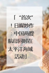 “首次”！日媒炒作：中国两艘航母同时在太平洋海域活动