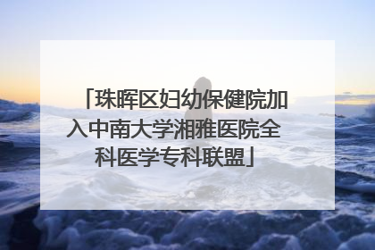 珠晖区妇幼保健院加入中南大学湘雅医院全科医学专科联盟