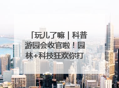 玩儿了嘛｜科普游园会收官啦！园林+科技狂欢你打卡了吗？