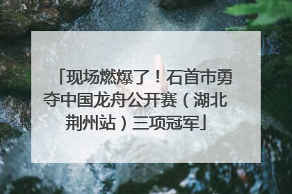 现场燃爆了！石首市勇夺中国龙舟公开赛（湖北荆州站）三项冠军