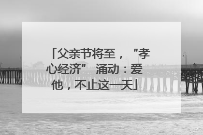 父亲节将至，“孝心经济” 涌动：爱他，不止这一天