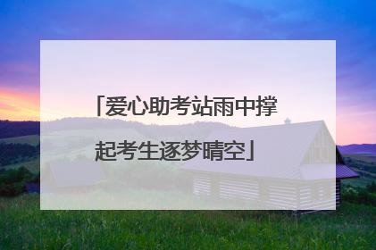 爱心助考站雨中撑起考生逐梦晴空