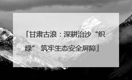 甘肃古浪：深耕治沙“织绿” 筑牢生态安全屏障