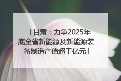 甘肃：力争2025年底全省新能源及新能源装备制造产值超千亿元