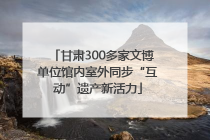 甘肃300多家文博单位馆内室外同步“互动”遗产新活力