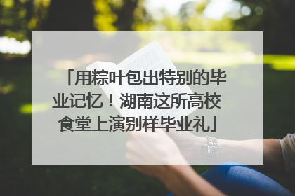 用粽叶包出特别的毕业记忆！湖南这所高校食堂上演别样毕业礼
