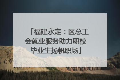 福建永定：区总工会就业服务助力职校毕业生扬帆职场