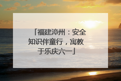 福建漳州：安全知识伴童行，寓教于乐庆六一