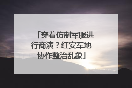 穿着仿制军服进行商演？红安军地协作整治乱象