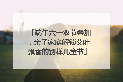 端午六一双节叠加，亲子家庭解锁艾叶飘香的别样儿童节