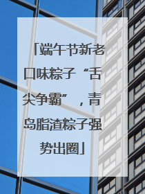 端午节新老口味粽子“舌尖争霸”，青岛脂渣粽子强势出圈