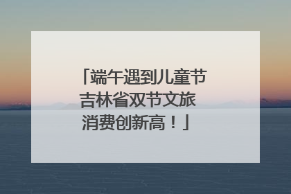 端午遇到儿童节 吉林省双节文旅消费创新高！