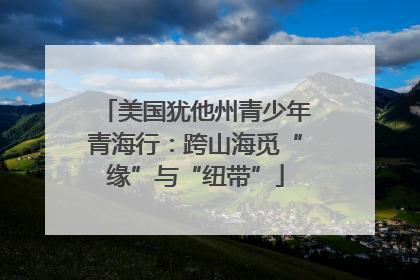 美国犹他州青少年青海行：跨山海觅“缘”与“纽带”