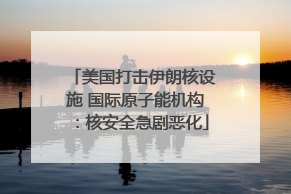 美国打击伊朗核设施 国际原子能机构：核安全急剧恶化