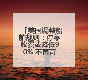 美国调整船舶规则：停靠收费或降低90% 不再苛求美国船只占比
