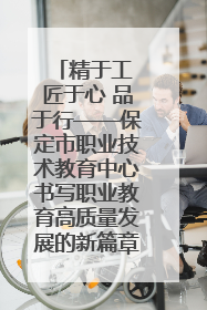 精于工 匠于心 品于行——保定市职业技术教育中心书写职业教育高质量发展的新篇章
