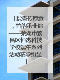 粽香传厚意，竹韵承非遗——芜湖市繁昌区恒杰科技学校端午系列活动精彩纷呈
