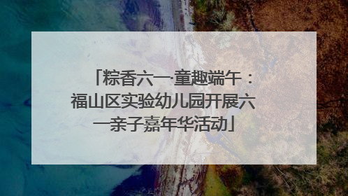 粽香六一·童趣端午：福山区实验幼儿园开展六一亲子嘉年华活动