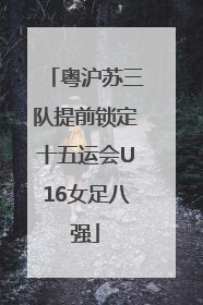 粤沪苏三队提前锁定十五运会U16女足八强