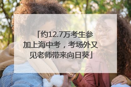 约12.7万考生参加上海中考，考场外又见老师带来向日葵