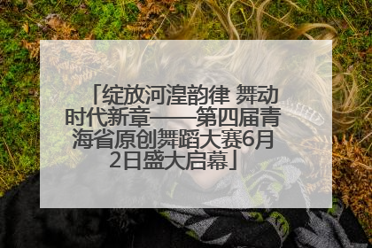 绽放河湟韵律 舞动时代新章——第四届青海省原创舞蹈大赛6月2日盛大启幕