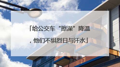 给公交车“擦澡”降温，他们不惧烈日与汗水