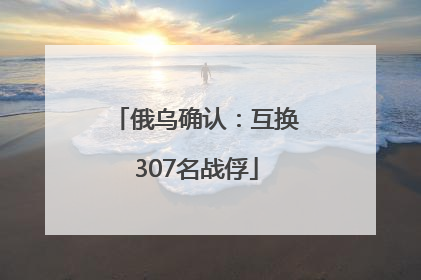 俄乌确认：互换307名战俘