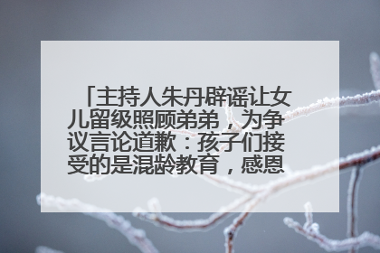 主持人朱丹辟谣让女儿留级照顾弟弟，为争议言论道歉：孩子们接受的是混龄教育，感恩每一条批评