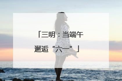 三明：当端午邂逅“六一”