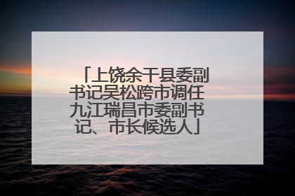 上饶余干县委副书记吴松跨市调任九江瑞昌市委副书记、市长候选人