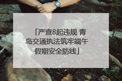 严查8起违规 青岛交通执法筑牢端午假期安全防线