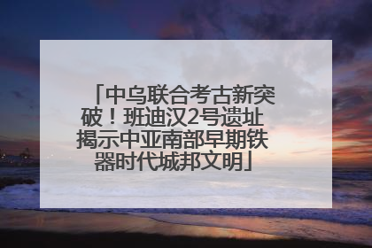中乌联合考古新突破！班迪汉2号遗址揭示中亚南部早期铁器时代城邦文明