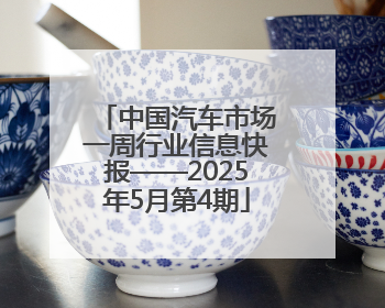 中国汽车市场一周行业信息快报——2025年5月第4期