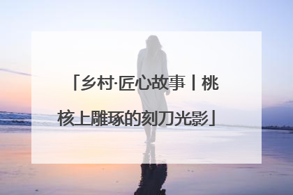 乡村·匠心故事丨桃核上雕琢的刻刀光影