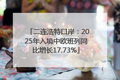 二连浩特口岸：2025年入境中欧班列同比增长17.73%